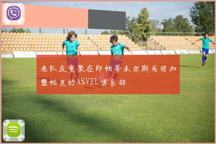 老队友重聚在即帕蒂米尔斯或将加盟帕克的ASVEL俱乐部