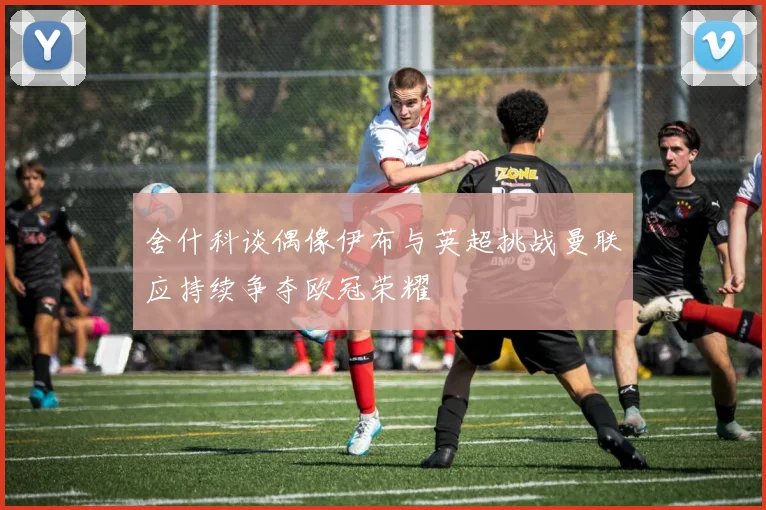 舍什科谈偶像伊布与英超挑战曼联应持续争夺欧冠荣耀