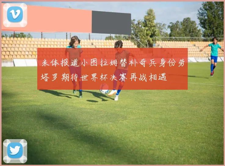 米体报道小图拉姆替补奇兵身份劳塔罗期待世界杯决赛再战相遇