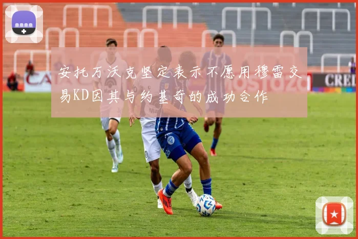 安托万沃克坚定表示不愿用穆雷交易KD因其与约基奇的成功合作