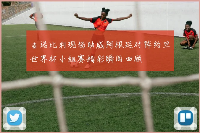 吉诺比利现场助威阿根廷对阵约旦世界杯小组赛精彩瞬间回顾