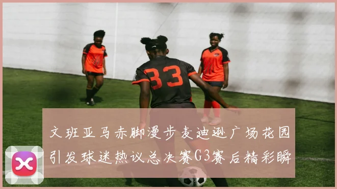 文班亚马赤脚漫步麦迪逊广场花园引发球迷热议总决赛G3赛后精彩瞬间