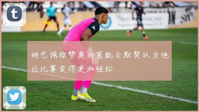 姆巴佩称赞奥利塞配合默契认为他让比赛变得更加轻松