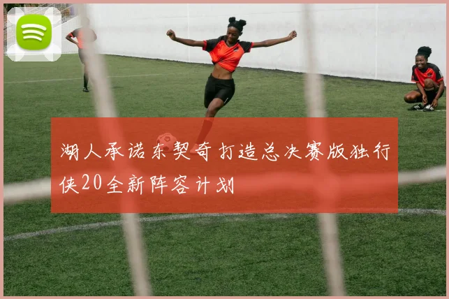 湖人承诺东契奇打造总决赛版独行侠20全新阵容计划