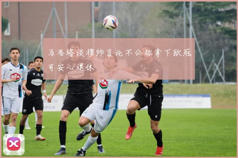 马洛塔谈穆帅言论不公称拿下欧冠可安心退休