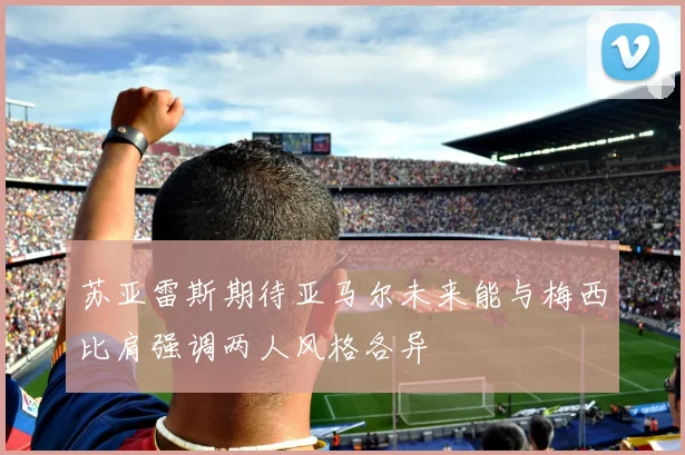 苏亚雷斯期待亚马尔未来能与梅西比肩强调两人风格各异