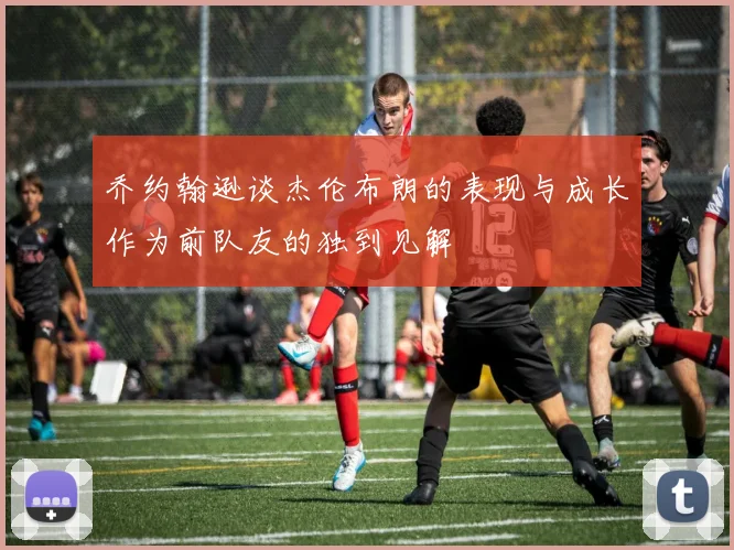 乔约翰逊谈杰伦布朗的表现与成长作为前队友的独到见解