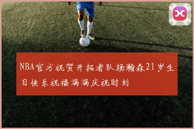 NBA官方祝贺开拓者队杨瀚森21岁生日快乐祝福满满庆祝时刻