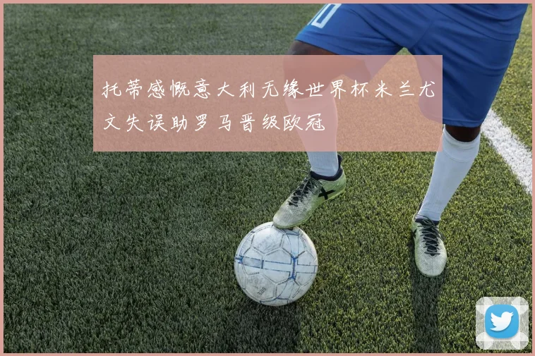 托蒂感慨意大利无缘世界杯米兰尤文失误助罗马晋级欧冠