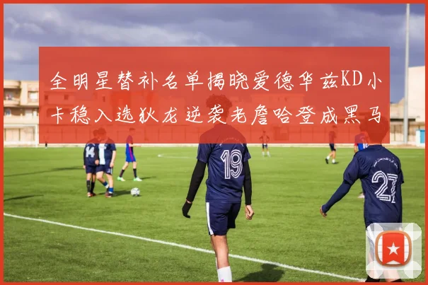 全明星替补名单揭晓爱德华兹KD小卡稳入选狄龙逆袭老詹哈登成黑马